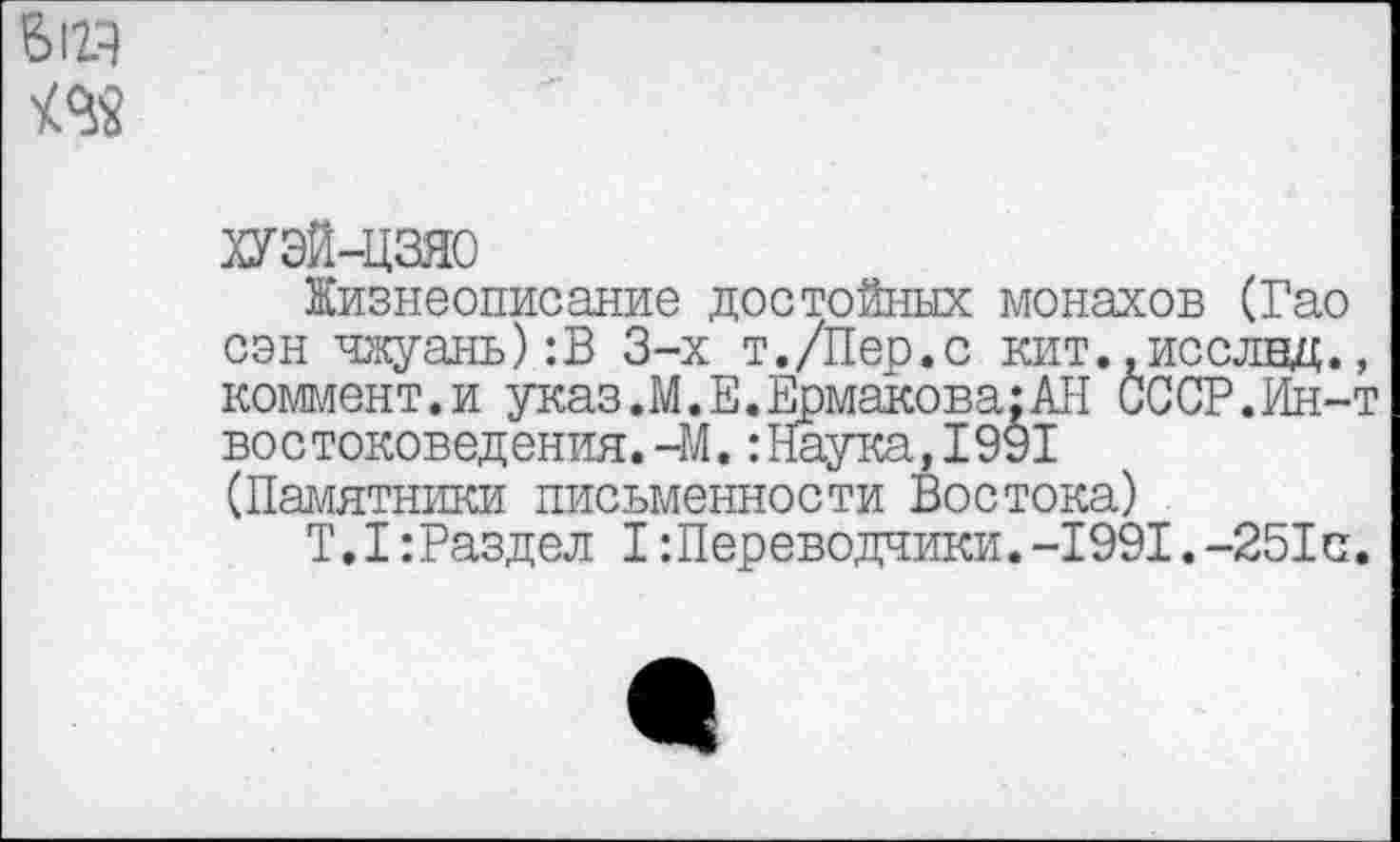 ﻿ХУЭЙ-ЦЗЯО
Жизнеописание достойных монахов (Гао сэн чжуань):В 3-х т./Пер.с кит..исслнд., коммент.и указ. М.Е. Ермакова: АН СССР.Ин-т востоковедения.-М.:Наука,1991 (Памятники письменности Востока)
Т.1:Раздел I Переводчики.-1991.-251с.